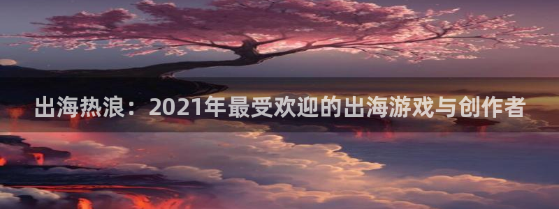 亿万28子赚话费：出海热浪：2021年最受欢迎的出海游戏与创作者