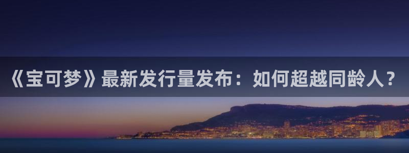 亿万28官网登录注册账号：《宝可梦》最新发行量发布：如何超越同龄人？